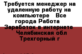 Требуется менеджер на удаленную работу на компьютере - Все города Работа » Заработок в интернете   . Челябинская обл.,Трехгорный г.